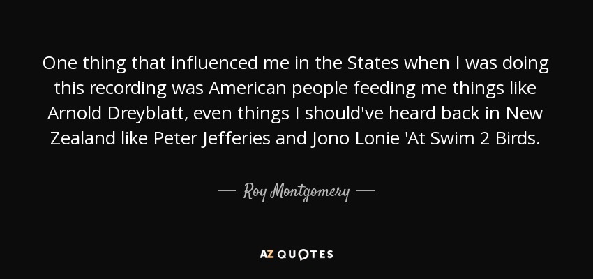 One thing that influenced me in the States when I was doing this recording was American people feeding me things like Arnold Dreyblatt, even things I should've heard back in New Zealand like Peter Jefferies and Jono Lonie 'At Swim 2 Birds. - Roy Montgomery