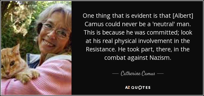 One thing that is evident is that [Albert] Camus could never be a 'neutral' man. This is because he was committed; look at his real physical involvement in the Resistance. He took part, there, in the combat against Nazism. - Catherine Camus