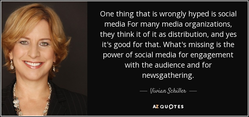 One thing that is wrongly hyped is social media For many media organizations, they think it of it as distribution, and yes it's good for that. What's missing is the power of social media for engagement with the audience and for newsgathering. - Vivian Schiller