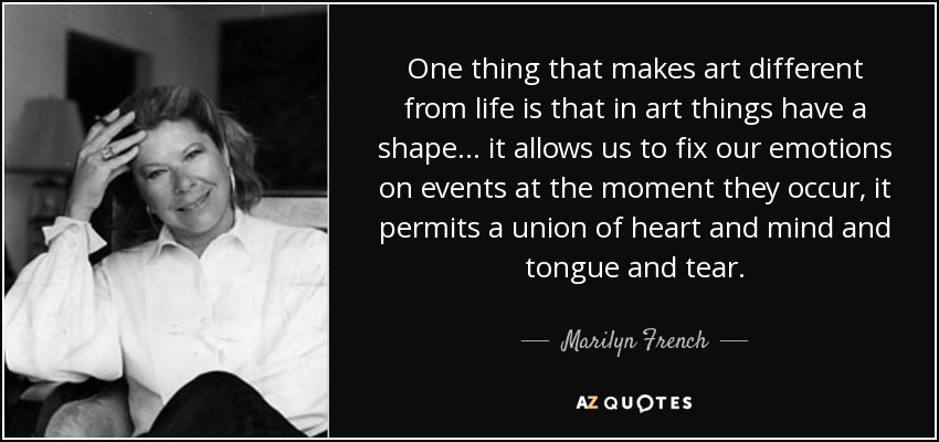 One thing that makes art different from life is that in art things have a shape... it allows us to fix our emotions on events at the moment they occur, it permits a union of heart and mind and tongue and tear. - Marilyn French