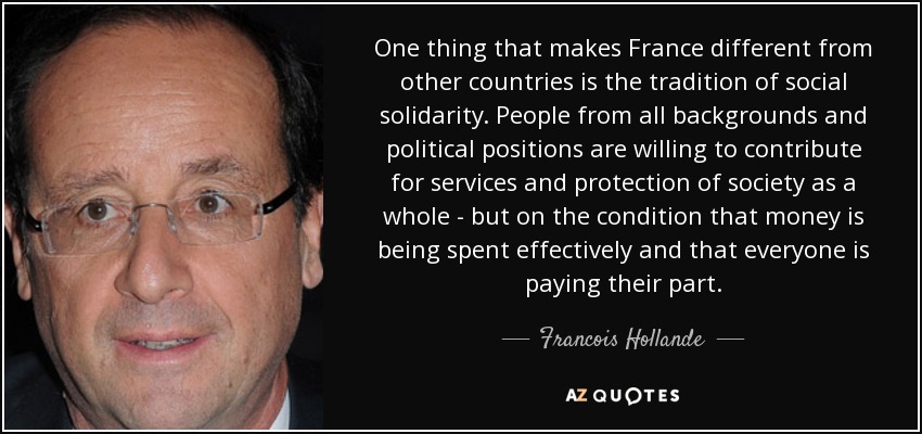 One thing that makes France different from other countries is the tradition of social solidarity. People from all backgrounds and political positions are willing to contribute for services and protection of society as a whole - but on the condition that money is being spent effectively and that everyone is paying their part. - Francois Hollande