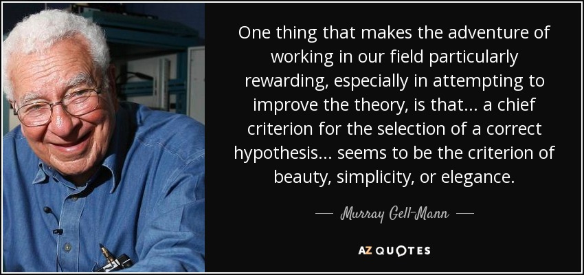 One thing that makes the adventure of working in our field particularly rewarding, especially in attempting to improve the theory, is that... a chief criterion for the selection of a correct hypothesis... seems to be the criterion of beauty, simplicity, or elegance. - Murray Gell-Mann