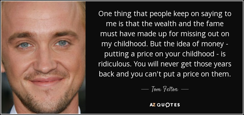 One thing that people keep on saying to me is that the wealth and the fame must have made up for missing out on my childhood. But the idea of money - putting a price on your childhood - is ridiculous. You will never get those years back and you can't put a price on them. - Tom Felton