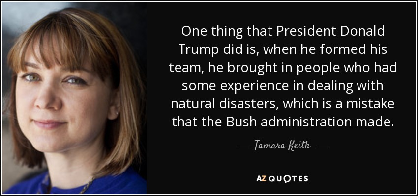 One thing that President Donald Trump did is, when he formed his team, he brought in people who had some experience in dealing with natural disasters, which is a mistake that the Bush administration made. - Tamara Keith