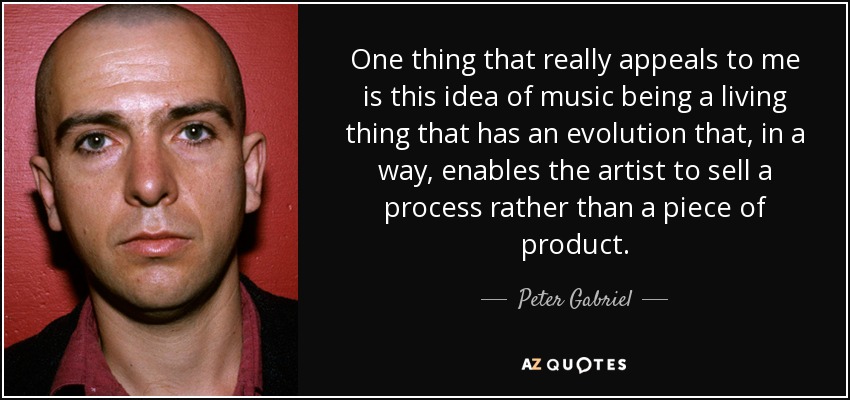 One thing that really appeals to me is this idea of music being a living thing that has an evolution that, in a way, enables the artist to sell a process rather than a piece of product. - Peter Gabriel