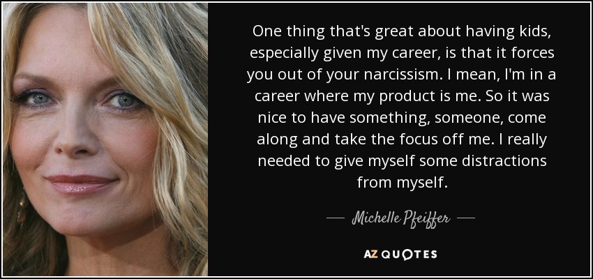 One thing that's great about having kids, especially given my career, is that it forces you out of your narcissism. I mean, I'm in a career where my product is me. So it was nice to have something, someone, come along and take the focus off me. I really needed to give myself some distractions from myself. - Michelle Pfeiffer