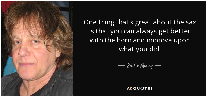 One thing that's great about the sax is that you can always get better with the horn and improve upon what you did. - Eddie Money