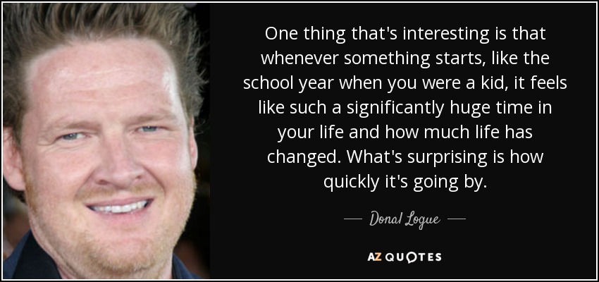 One thing that's interesting is that whenever something starts, like the school year when you were a kid, it feels like such a significantly huge time in your life and how much life has changed. What's surprising is how quickly it's going by. - Donal Logue