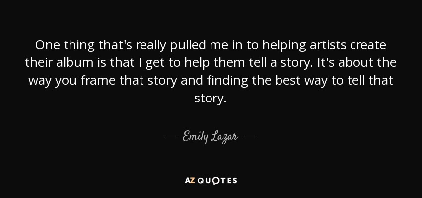 One thing that's really pulled me in to helping artists create their album is that I get to help them tell a story. It's about the way you frame that story and finding the best way to tell that story. - Emily Lazar