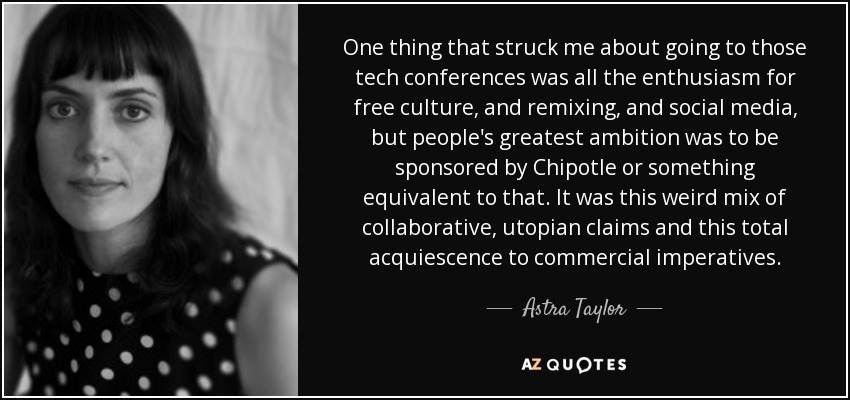 One thing that struck me about going to those tech conferences was all the enthusiasm for free culture, and remixing, and social media, but people's greatest ambition was to be sponsored by Chipotle or something equivalent to that. It was this weird mix of collaborative, utopian claims and this total acquiescence to commercial imperatives. - Astra Taylor