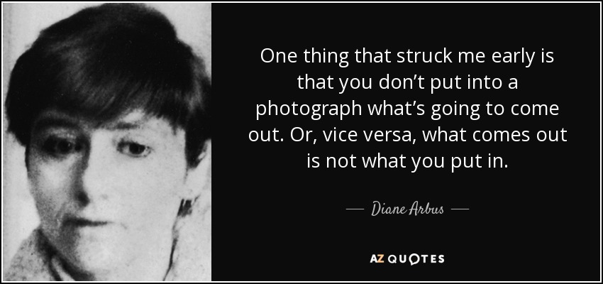 One thing that struck me early is that you don’t put into a photograph what’s going to come out. Or, vice versa, what comes out is not what you put in. - Diane Arbus