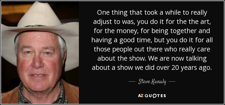One thing that took a while to really adjust to was, you do it for the the art, for the money, for being together and having a good time, but you do it for all those people out there who really care about the show. We are now talking about a show we did over 20 years ago. - Steve Kanaly