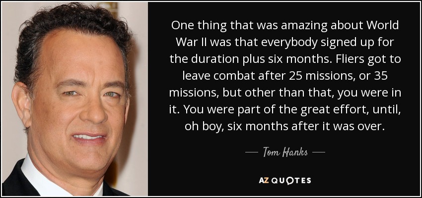 One thing that was amazing about World War II was that everybody signed up for the duration plus six months. Fliers got to leave combat after 25 missions, or 35 missions, but other than that, you were in it. You were part of the great effort, until, oh boy, six months after it was over. - Tom Hanks