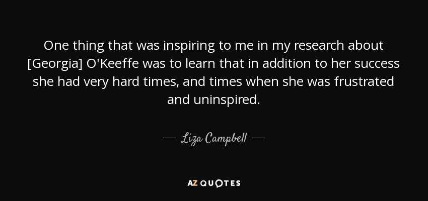 One thing that was inspiring to me in my research about [Georgia] O'Keeffe was to learn that in addition to her success she had very hard times, and times when she was frustrated and uninspired. - Liza Campbell