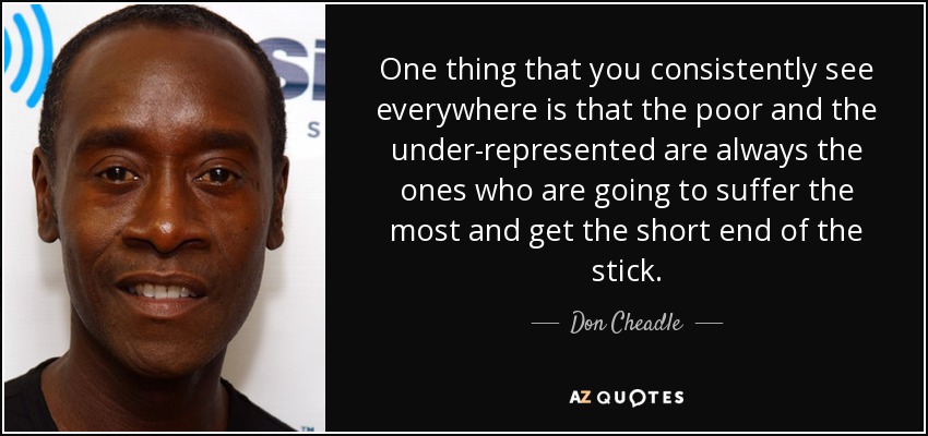 One thing that you consistently see everywhere is that the poor and the under-represented are always the ones who are going to suffer the most and get the short end of the stick. - Don Cheadle