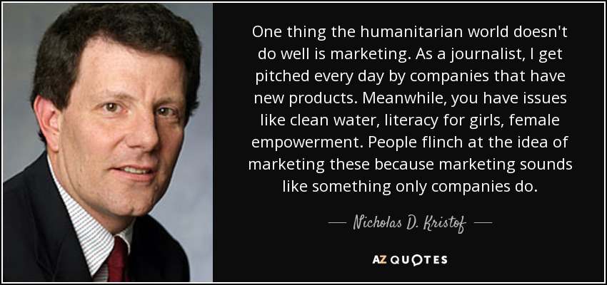 One thing the humanitarian world doesn't do well is marketing. As a journalist, I get pitched every day by companies that have new products. Meanwhile, you have issues like clean water, literacy for girls, female empowerment. People flinch at the idea of marketing these because marketing sounds like something only companies do. - Nicholas D. Kristof