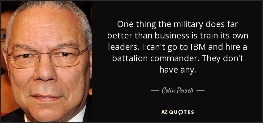 One thing the military does far better than business is train its own leaders. I can't go to IBM and hire a battalion commander. They don't have any. - Colin Powell