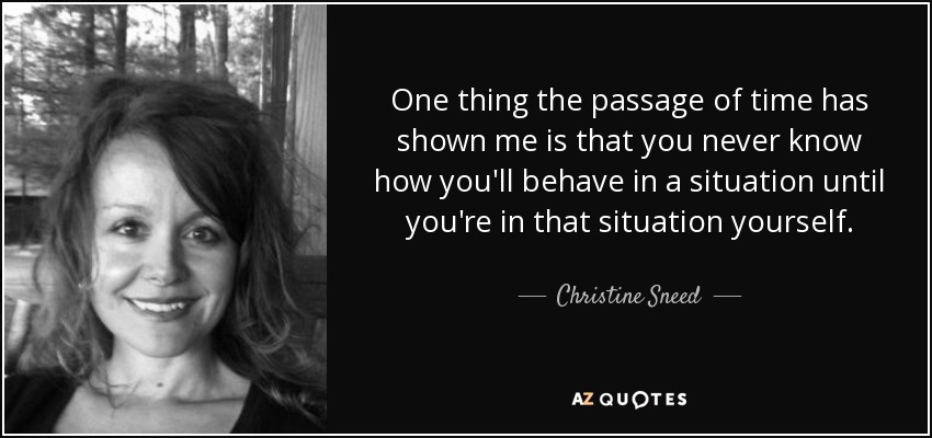 One thing the passage of time has shown me is that you never know how you'll behave in a situation until you're in that situation yourself. - Christine Sneed