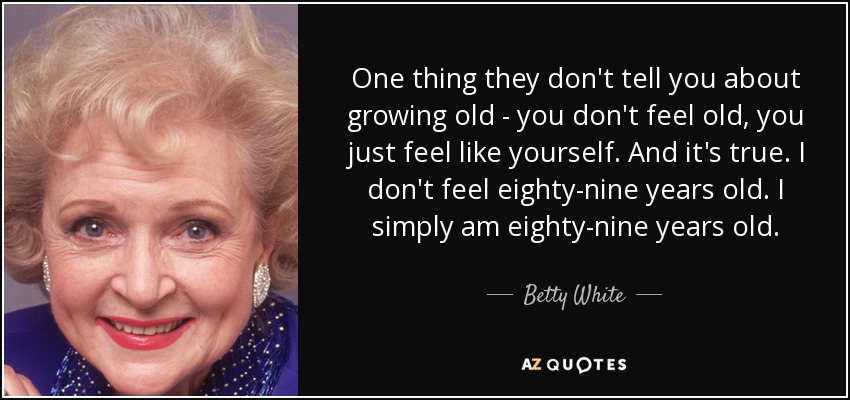 One thing they don't tell you about growing old - you don't feel old, you just feel like yourself. And it's true. I don't feel eighty-nine years old. I simply am eighty-nine years old. - Betty White
