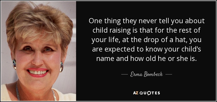 One thing they never tell you about child raising is that for the rest of your life, at the drop of a hat, you are expected to know your child's name and how old he or she is. - Erma Bombeck