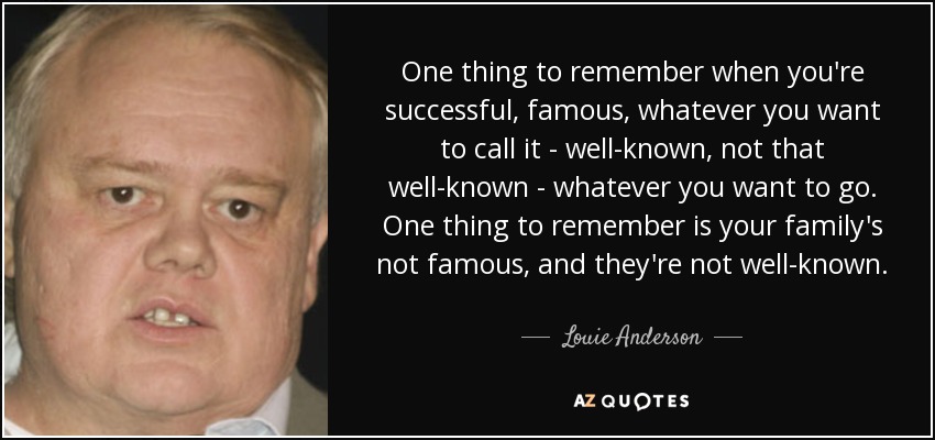 One thing to remember when you're successful, famous, whatever you want to call it - well-known, not that well-known - whatever you want to go. One thing to remember is your family's not famous, and they're not well-known. - Louie Anderson