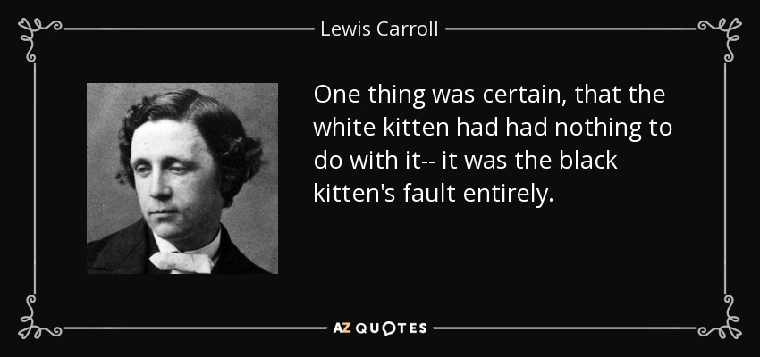 One thing was certain, that the white kitten had had nothing to do with it-- it was the black kitten's fault entirely. - Lewis Carroll