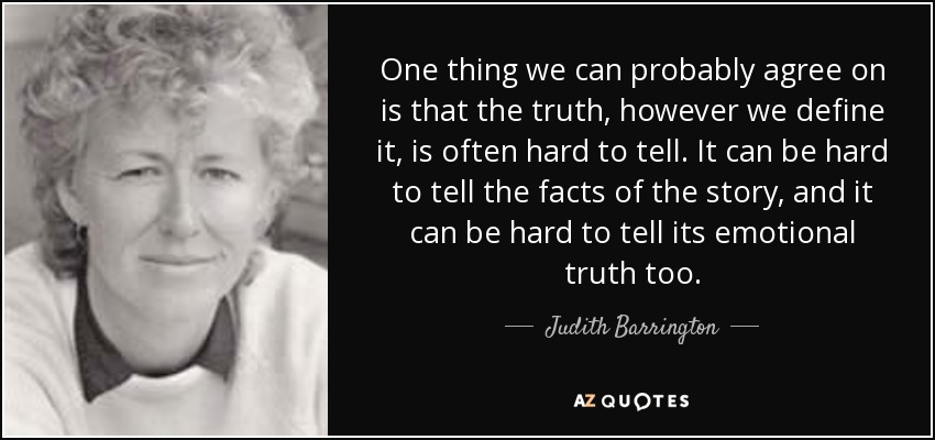 One thing we can probably agree on is that the truth, however we define it, is often hard to tell. It can be hard to tell the facts of the story, and it can be hard to tell its emotional truth too. - Judith Barrington
