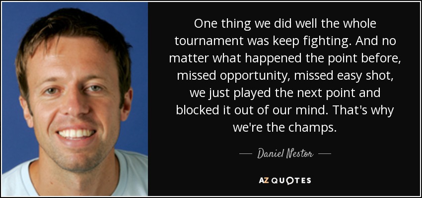 One thing we did well the whole tournament was keep fighting. And no matter what happened the point before, missed opportunity, missed easy shot, we just played the next point and blocked it out of our mind. That's why we're the champs. - Daniel Nestor