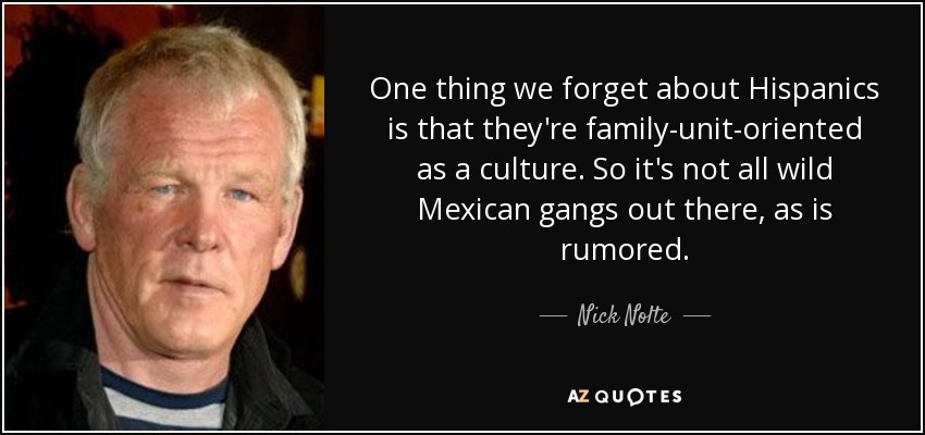 One thing we forget about Hispanics is that they're family-unit-oriented as a culture. So it's not all wild Mexican gangs out there, as is rumored. - Nick Nolte