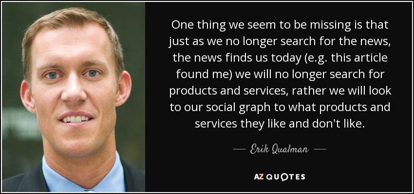 One thing we seem to be missing is that just as we no longer search for the news, the news finds us today (e.g. this article found me) we will no longer search for products and services, rather we will look to our social graph to what products and services they like and don't like. - Erik Qualman