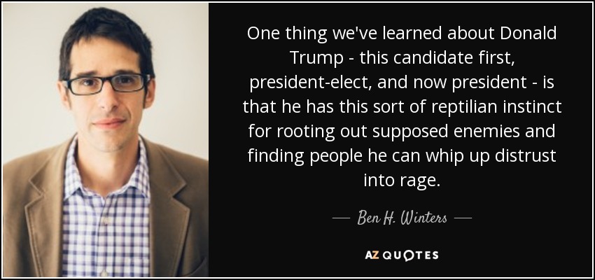 One thing we've learned about Donald Trump - this candidate first, president-elect, and now president - is that he has this sort of reptilian instinct for rooting out supposed enemies and finding people he can whip up distrust into rage. - Ben H. Winters