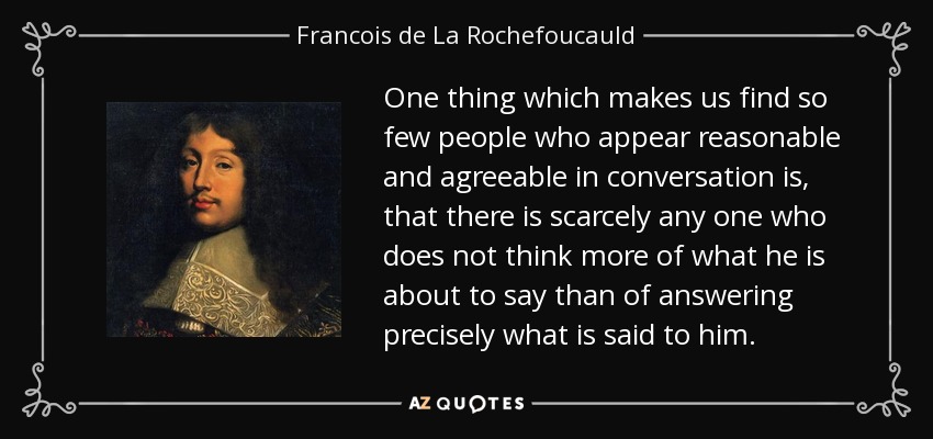 One thing which makes us find so few people who appear reasonable and agreeable in conversation is, that there is scarcely any one who does not think more of what he is about to say than of answering precisely what is said to him. - Francois de La Rochefoucauld