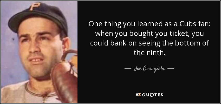 One thing you learned as a Cubs fan: when you bought you ticket, you could bank on seeing the bottom of the ninth. - Joe Garagiola