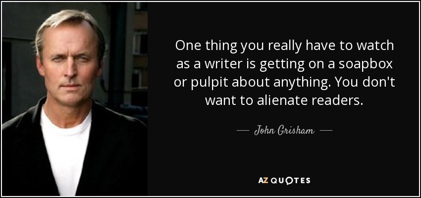 One thing you really have to watch as a writer is getting on a soapbox or pulpit about anything. You don't want to alienate readers. - John Grisham