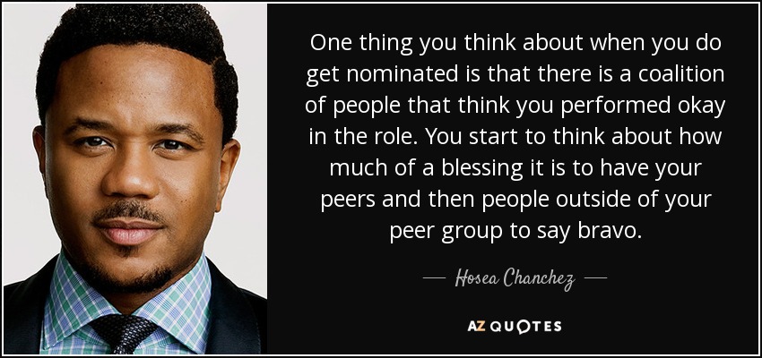 One thing you think about when you do get nominated is that there is a coalition of people that think you performed okay in the role. You start to think about how much of a blessing it is to have your peers and then people outside of your peer group to say bravo. - Hosea Chanchez