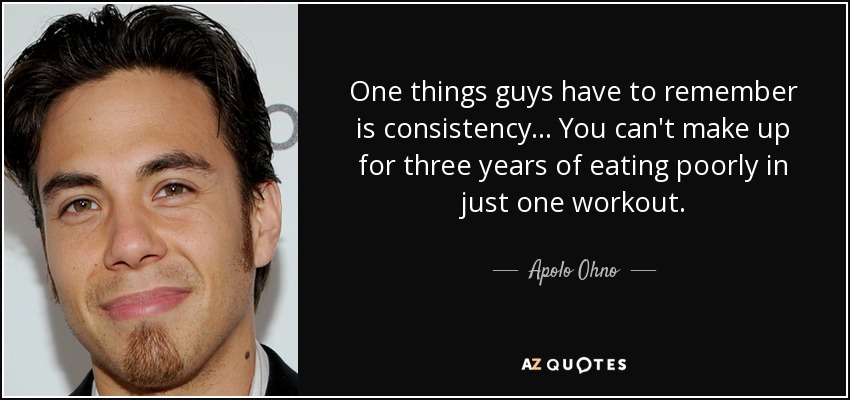 One things guys have to remember is consistency... You can't make up for three years of eating poorly in just one workout. - Apolo Ohno