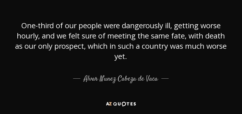 One-third of our people were dangerously ill, getting worse hourly, and we felt sure of meeting the same fate, with death as our only prospect, which in such a country was much worse yet. - Alvar Nunez Cabeza de Vaca