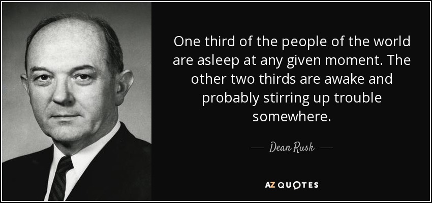 One third of the people of the world are asleep at any given moment. The other two thirds are awake and probably stirring up trouble somewhere. - Dean Rusk