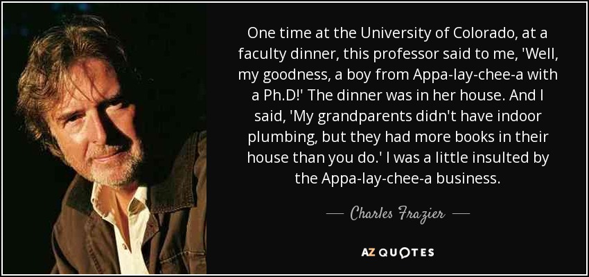 One time at the University of Colorado, at a faculty dinner, this professor said to me, 'Well, my goodness, a boy from Appa-lay-chee-a with a Ph.D!' The dinner was in her house. And I said, 'My grandparents didn't have indoor plumbing, but they had more books in their house than you do.' I was a little insulted by the Appa-lay-chee-a business. - Charles Frazier