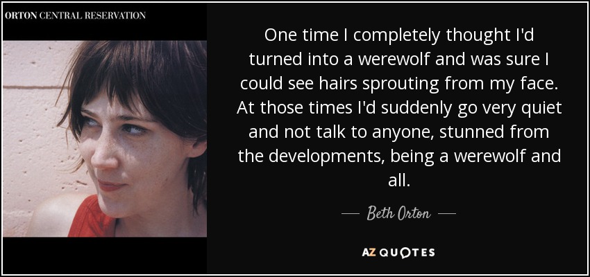 One time I completely thought I'd turned into a werewolf and was sure I could see hairs sprouting from my face. At those times I'd suddenly go very quiet and not talk to anyone, stunned from the developments, being a werewolf and all. - Beth Orton