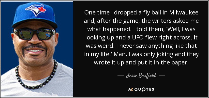 One time I dropped a fly ball in Milwaukee and, after the game, the writers asked me what happened. I told them, 'Well, I was looking up and a UFO flew right across. It was weird. I never saw anything like that in my life.' Man, I was only joking and they wrote it up and put it in the paper. - Jesse Barfield