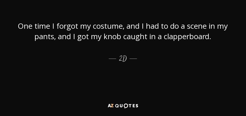 One time I forgot my costume, and I had to do a scene in my pants, and I got my knob caught in a clapperboard. - 2D