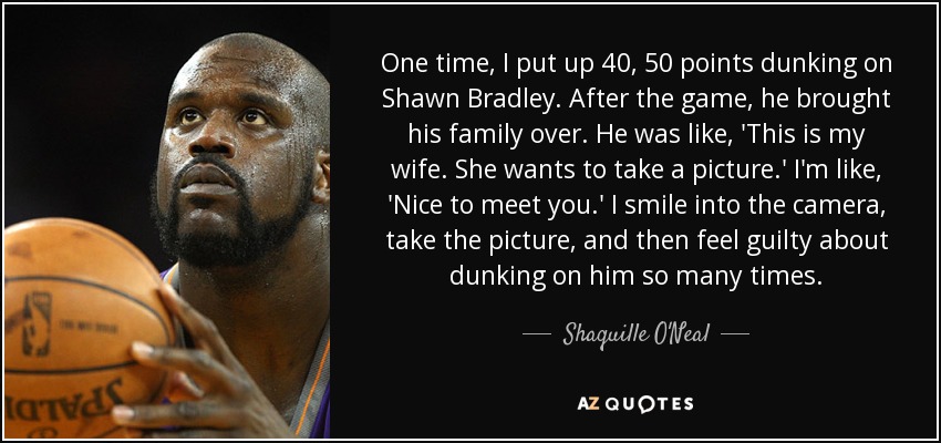 One time, I put up 40, 50 points dunking on Shawn Bradley. After the game, he brought his family over. He was like, 'This is my wife. She wants to take a picture.' I'm like, 'Nice to meet you.' I smile into the camera, take the picture, and then feel guilty about dunking on him so many times. - Shaquille O'Neal