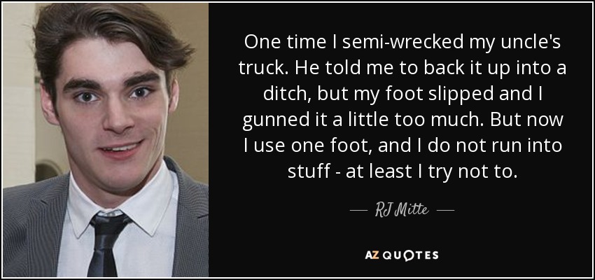 One time I semi-wrecked my uncle's truck. He told me to back it up into a ditch, but my foot slipped and I gunned it a little too much. But now I use one foot, and I do not run into stuff - at least I try not to. - RJ Mitte