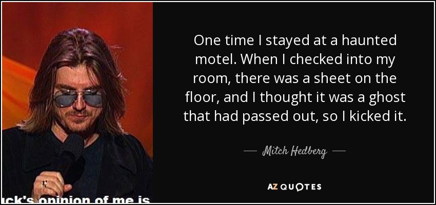 One time I stayed at a haunted motel. When I checked into my room, there was a sheet on the floor, and I thought it was a ghost that had passed out, so I kicked it. - Mitch Hedberg