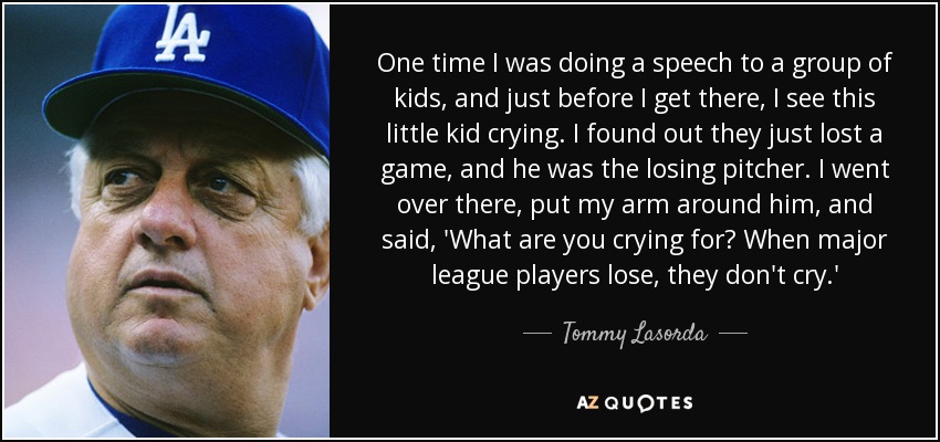 One time I was doing a speech to a group of kids, and just before I get there, I see this little kid crying. I found out they just lost a game, and he was the losing pitcher. I went over there, put my arm around him, and said, 'What are you crying for? When major league players lose, they don't cry.' - Tommy Lasorda
