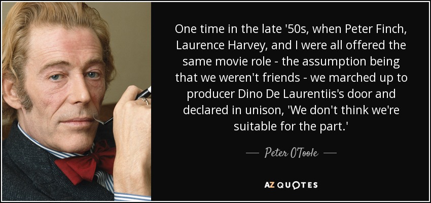 One time in the late '50s, when Peter Finch, Laurence Harvey, and I were all offered the same movie role - the assumption being that we weren't friends - we marched up to producer Dino De Laurentiis's door and declared in unison, 'We don't think we're suitable for the part.' - Peter O'Toole