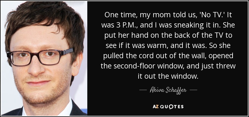 One time, my mom told us, 'No TV.' It was 3 P.M., and I was sneaking it in. She put her hand on the back of the TV to see if it was warm, and it was. So she pulled the cord out of the wall, opened the second-floor window, and just threw it out the window. - Akiva Schaffer