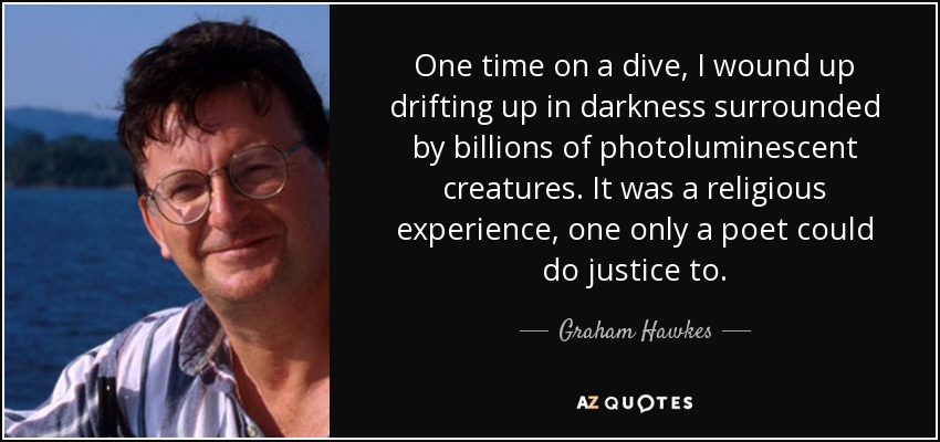 One time on a dive, I wound up drifting up in darkness surrounded by billions of photoluminescent creatures. It was a religious experience, one only a poet could do justice to. - Graham Hawkes