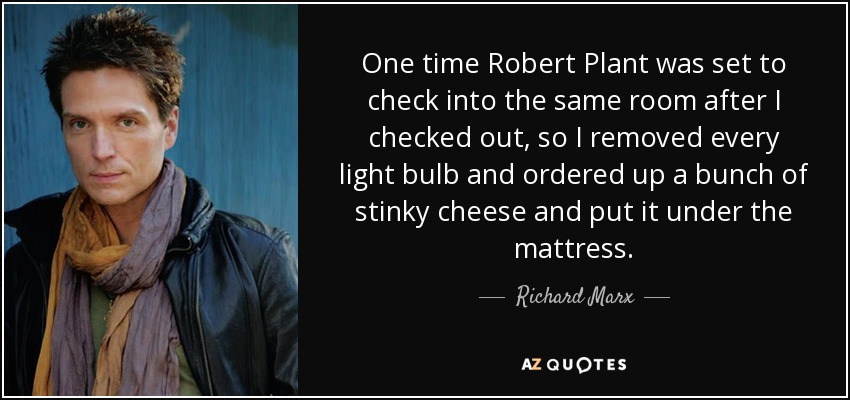 One time Robert Plant was set to check into the same room after I checked out, so I removed every light bulb and ordered up a bunch of stinky cheese and put it under the mattress. - Richard Marx